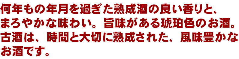 何年もの年月を過ぎた熟成酒の良い香りと、まろやかな味わい。旨味がある琥珀色のお酒。古酒は、時間と大切に熟成された、風味豊かなお酒です。