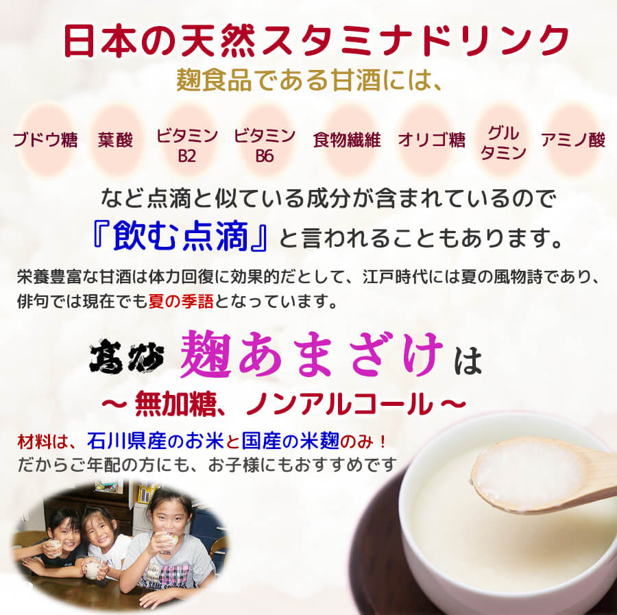 日本の天然スタミナドリンク、点滴と似ている成分が含まれているので『飲む点滴』と言われることもあります。江戸時代には夏の風物詩であり、俳句では現在でも夏の季語となっております。砂糖は一切使わず、無添加、無加糖、ノンアルコール、材料はお米と米麹のみだからご年配の方にも、お子様にもおすすめです。