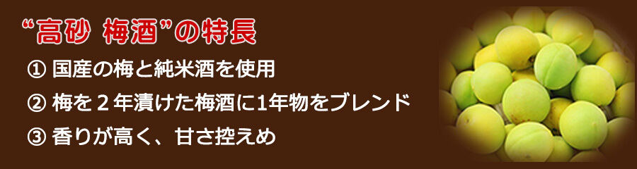 高砂 梅酒の特長
国産の梅と純米酒を使用、梅を２年漬けた梅酒に1年物をブレンド、香りが高く、甘さ控えめ